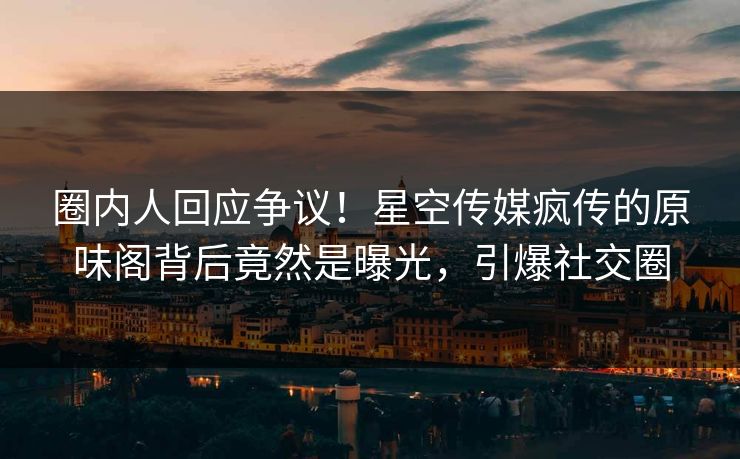 圈内人回应争议！星空传媒疯传的原味阁背后竟然是曝光，引爆社交圈