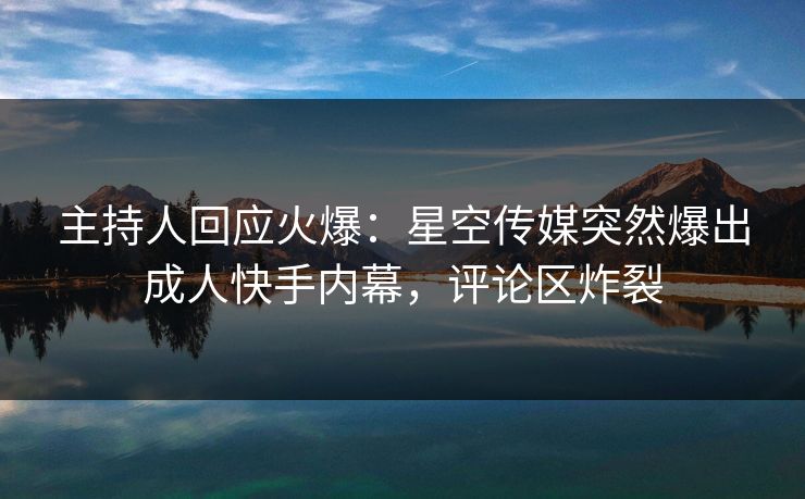 主持人回应火爆：星空传媒突然爆出成人快手内幕，评论区炸裂
