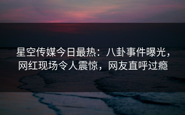 星空传媒今日最热：八卦事件曝光，网红现场令人震惊，网友直呼过瘾