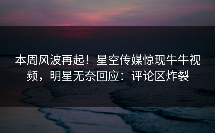 本周风波再起！星空传媒惊现牛牛视频，明星无奈回应：评论区炸裂