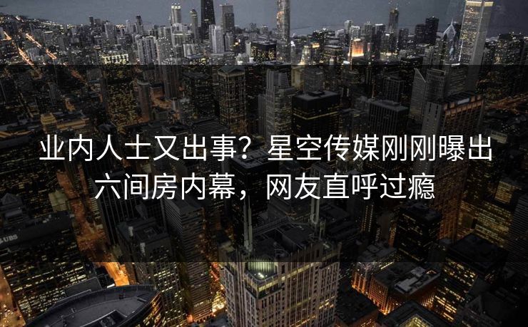 业内人士又出事？星空传媒刚刚曝出六间房内幕，网友直呼过瘾