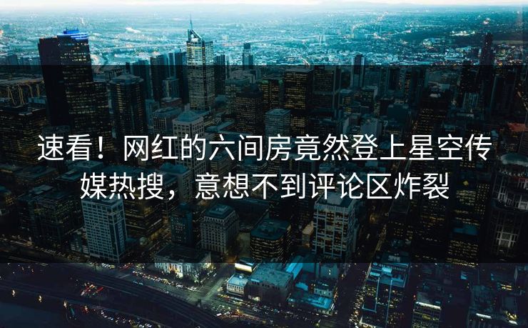 速看！网红的六间房竟然登上星空传媒热搜，意想不到评论区炸裂