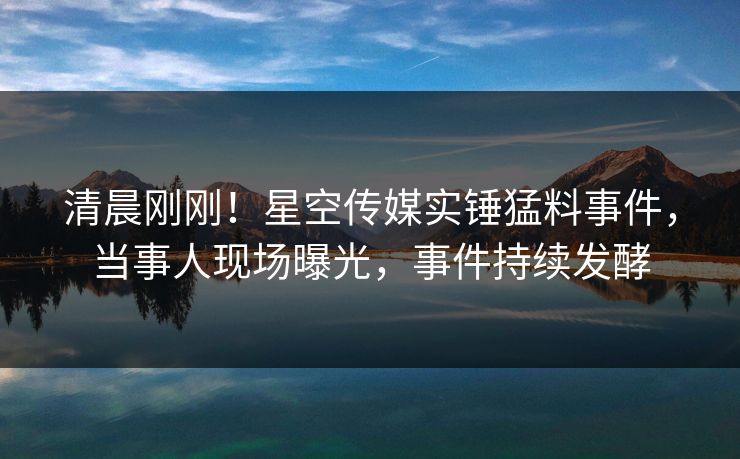 清晨刚刚！星空传媒实锤猛料事件，当事人现场曝光，事件持续发酵