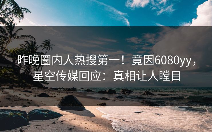 昨晚圈内人热搜第一！竟因6080yy，星空传媒回应：真相让人瞠目