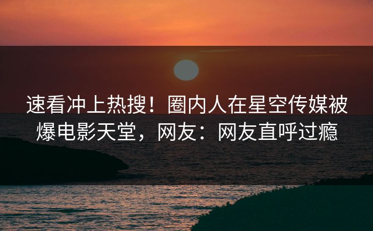 速看冲上热搜！圈内人在星空传媒被爆电影天堂，网友：网友直呼过瘾