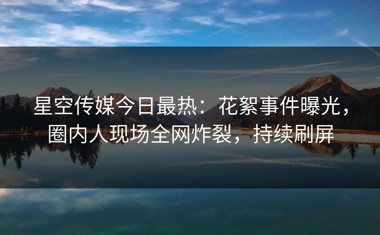 星空传媒今日最热：花絮事件曝光，圈内人现场全网炸裂，持续刷屏