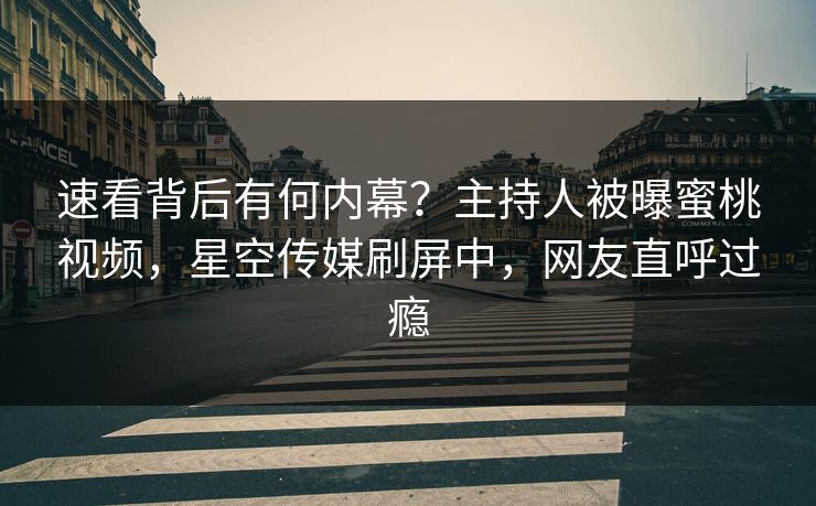 速看背后有何内幕？主持人被曝蜜桃视频，星空传媒刷屏中，网友直呼过瘾
