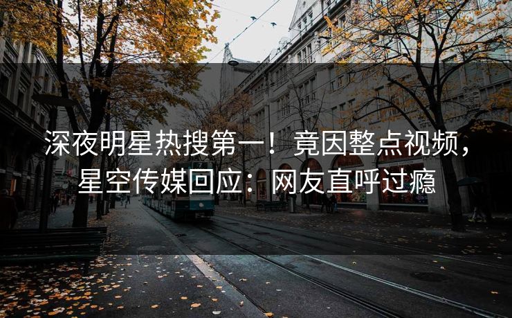 深夜明星热搜第一！竟因整点视频，星空传媒回应：网友直呼过瘾