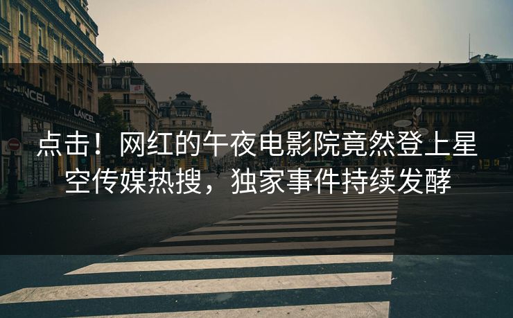 点击！网红的午夜电影院竟然登上星空传媒热搜，独家事件持续发酵