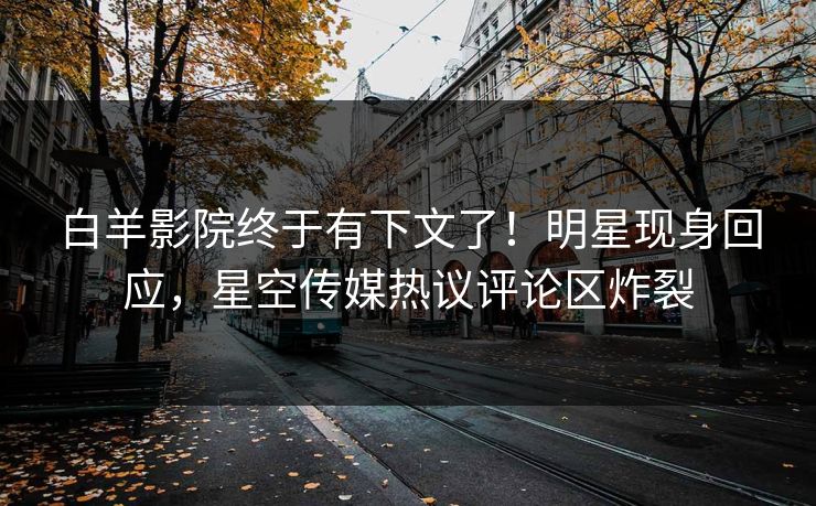 白羊影院终于有下文了！明星现身回应，星空传媒热议评论区炸裂