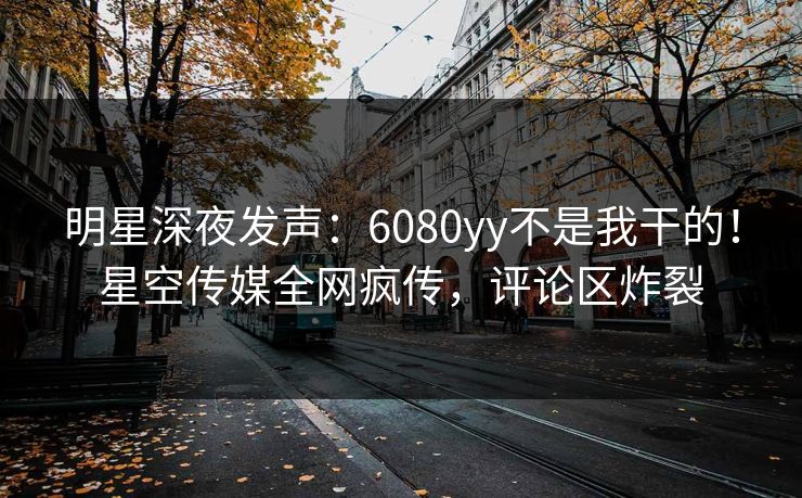 明星深夜发声：6080yy不是我干的！星空传媒全网疯传，评论区炸裂