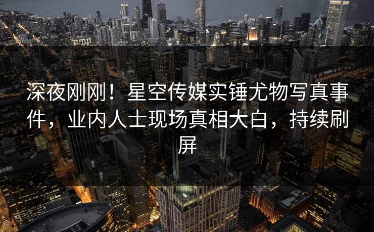 深夜刚刚！星空传媒实锤尤物写真事件，业内人士现场真相大白，持续刷屏
