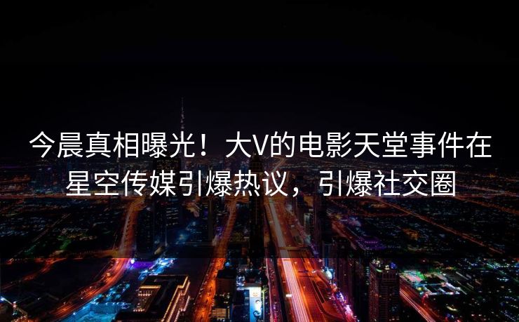 今晨真相曝光！大V的电影天堂事件在星空传媒引爆热议，引爆社交圈