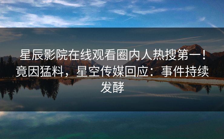 星辰影院在线观看圈内人热搜第一！竟因猛料，星空传媒回应：事件持续发酵