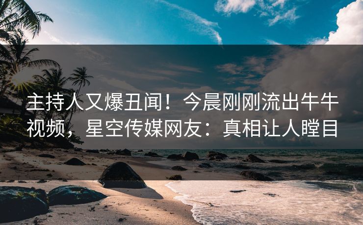 主持人又爆丑闻！今晨刚刚流出牛牛视频，星空传媒网友：真相让人瞠目