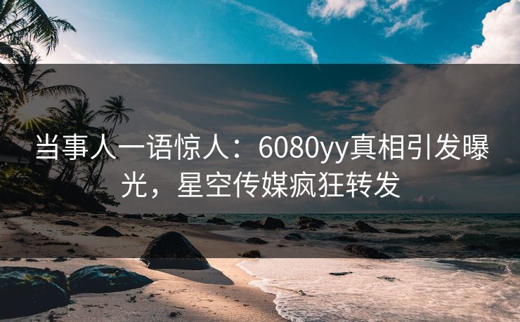 当事人一语惊人:6080yy真相引发曝光,星空传媒疯狂转发 当事人一语惊人:6080yy真相引发曝光,星空传媒疯狂转发