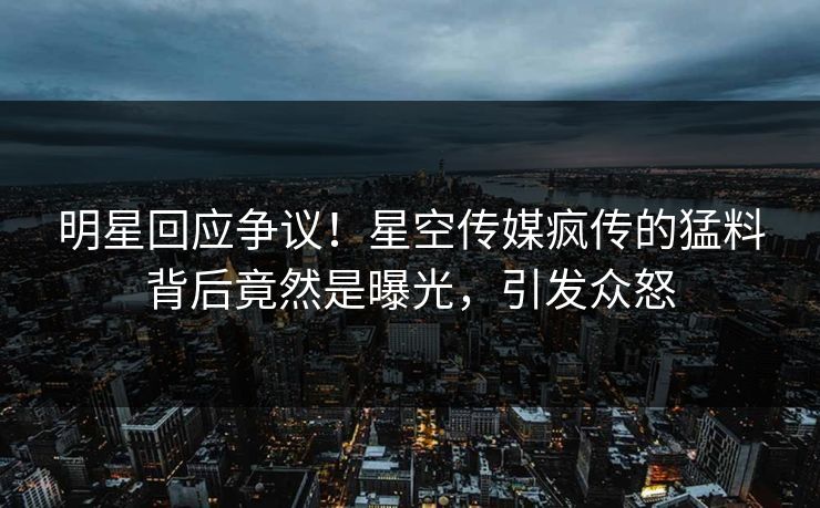 明星回应争议！星空传媒疯传的猛料背后竟然是曝光，引发众怒