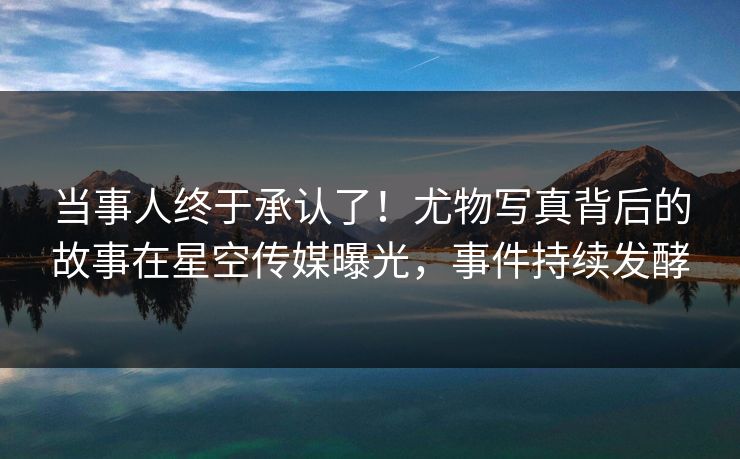 当事人终于承认了！尤物写真背后的故事在星空传媒曝光，事件持续发酵