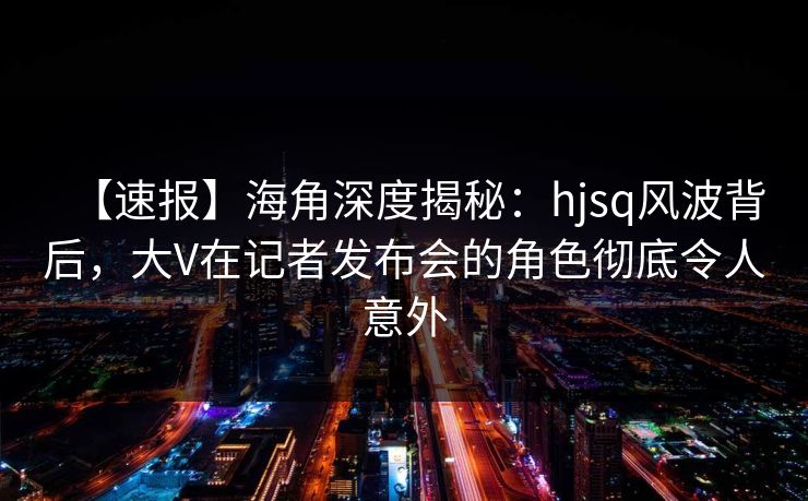 【速报】海角深度揭秘：hjsq风波背后，大V在记者发布会的角色彻底令人意外