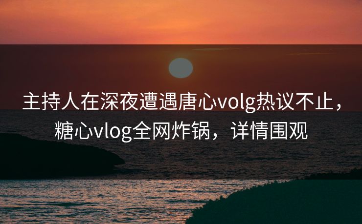 主持人在深夜遭遇唐心volg热议不止，糖心vlog全网炸锅，详情围观