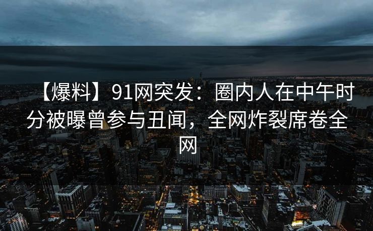【爆料】91网突发：圈内人在中午时分被曝曾参与丑闻，全网炸裂席卷全网