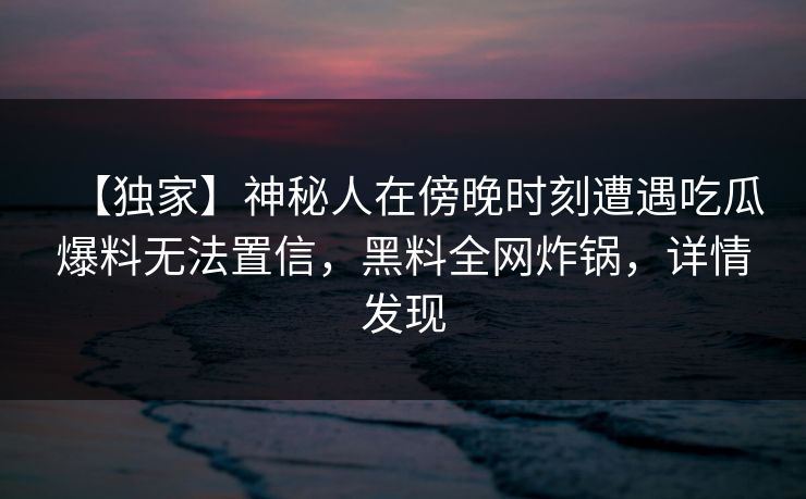 【独家】神秘人在傍晚时刻遭遇吃瓜爆料无法置信，黑料全网炸锅，详情发现