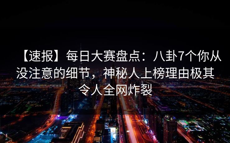 【速报】每日大赛盘点：八卦7个你从没注意的细节，神秘人上榜理由极其令人全网炸裂
