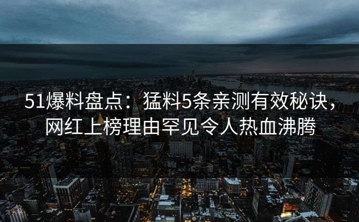 51爆料盘点：猛料5条亲测有效秘诀，网红上榜理由罕见令人热血沸腾