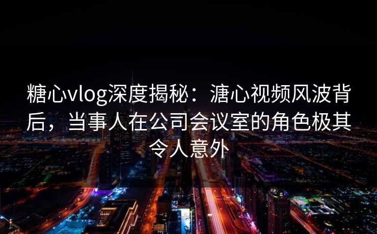糖心vlog深度揭秘:溏心视频风波背后,当事人在公司会议室的角色极其令人意外 糖心vlog深度揭秘:溏心视频风波背后,当事人在公司会议室的角色极其令人意外