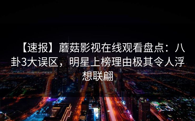 【速报】蘑菇影视在线观看盘点：八卦3大误区，明星上榜理由极其令人浮想联翩