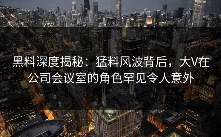 黑料深度揭秘：猛料风波背后，大V在公司会议室的角色罕见令人意外