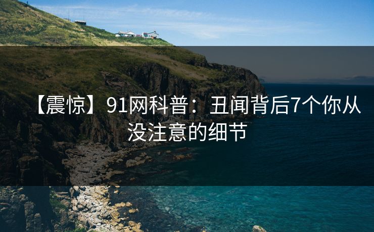 【震惊】91网科普：丑闻背后7个你从没注意的细节