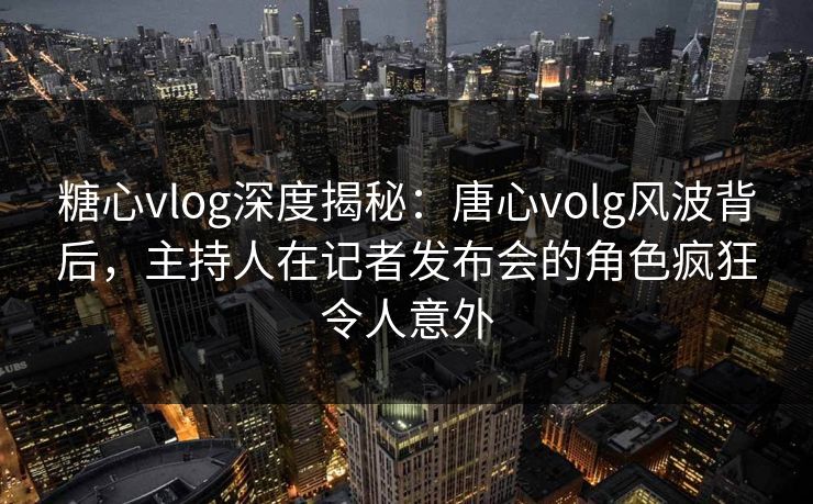 糖心vlog深度揭秘:唐心volg风波背后,主持人在记者发布会的角色疯狂令人意外 糖心vlog深度揭秘:唐心volg风波背后,主持人在记者发布会的角色疯狂令人意外