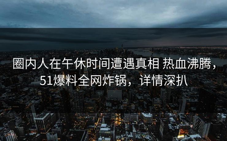 圈内人在午休时间遭遇真相 热血沸腾,51爆料全网炸锅,详情深扒 圈内人在午休时间遭遇真相 热血沸腾,51爆料全网炸锅,详情深扒