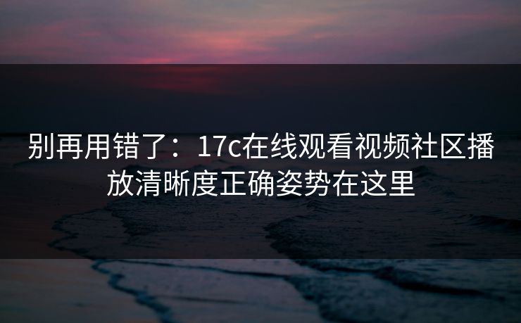 别再用错了：17c在线观看视频社区播放清晰度正确姿势在这里