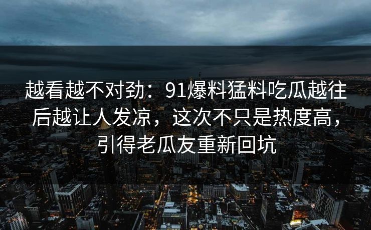 越看越不对劲：91爆料猛料吃瓜越往后越让人发凉，这次不只是热度高，引得老瓜友重新回坑