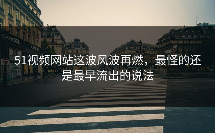 51视频网站这波风波再燃，最怪的还是最早流出的说法