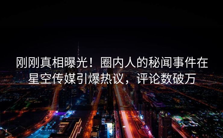 刚刚真相曝光！圈内人的秘闻事件在星空传媒引爆热议，评论数破万