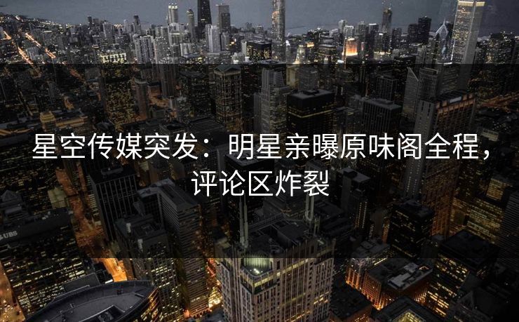 星空传媒突发：明星亲曝原味阁全程，评论区炸裂