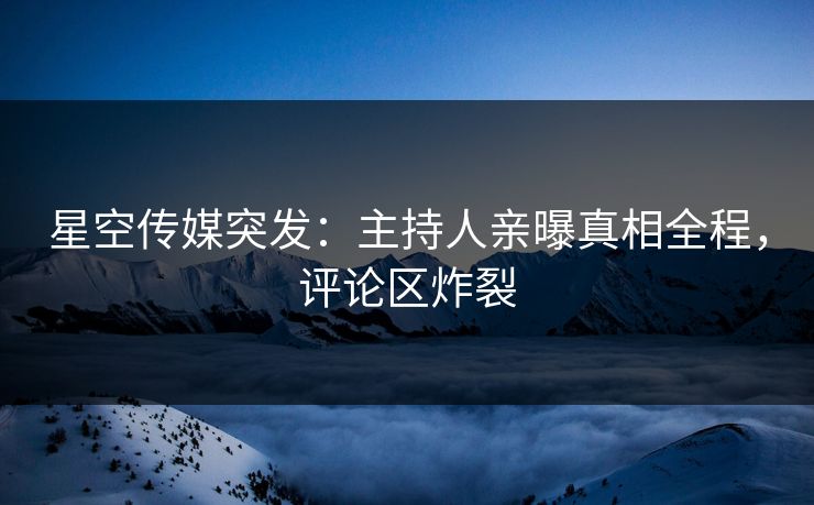 星空传媒突发：主持人亲曝真相全程，评论区炸裂