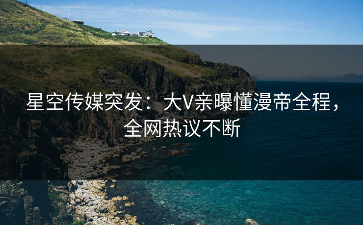 星空传媒突发：大V亲曝懂漫帝全程，全网热议不断