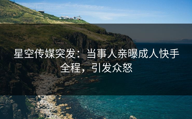 星空传媒突发：当事人亲曝成人快手全程，引发众怒