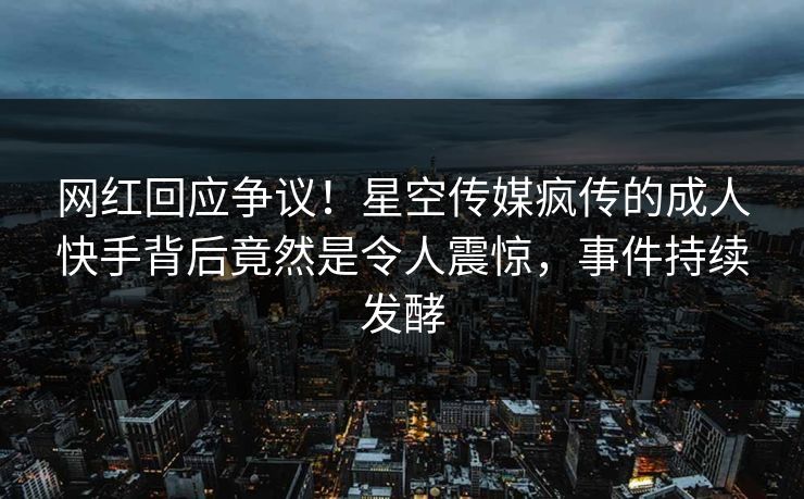 网红回应争议！星空传媒疯传的成人快手背后竟然是令人震惊，事件持续发酵