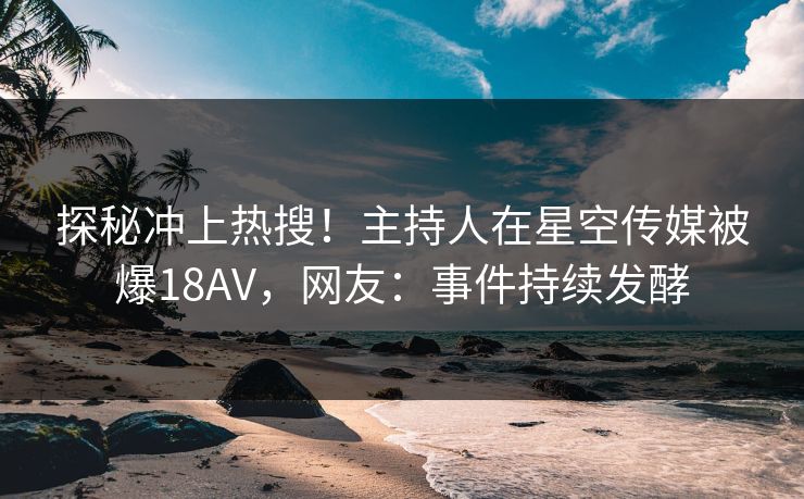 探秘冲上热搜！主持人在星空传媒被爆18AV，网友：事件持续发酵