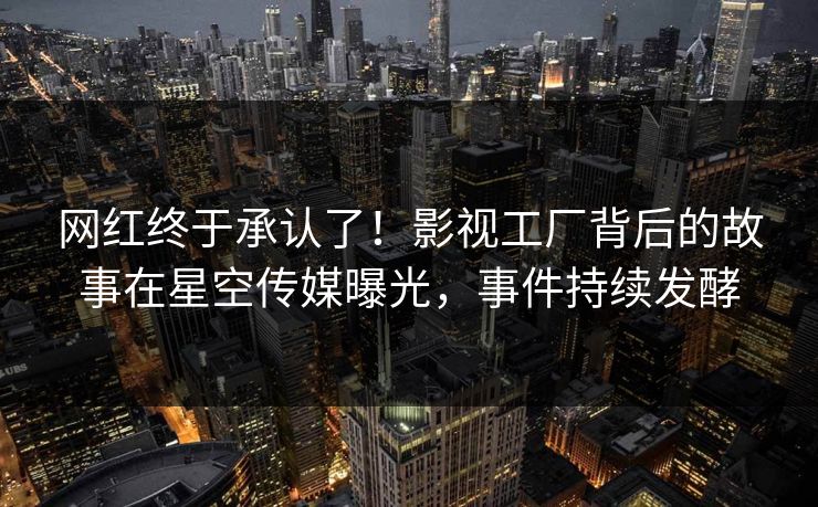 网红终于承认了！影视工厂背后的故事在星空传媒曝光，事件持续发酵