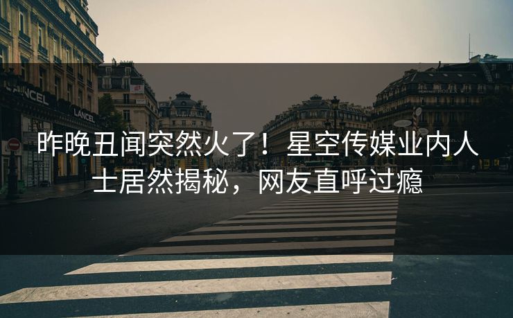 昨晚丑闻突然火了！星空传媒业内人士居然揭秘，网友直呼过瘾