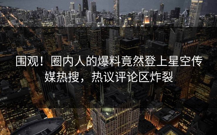 围观！圈内人的爆料竟然登上星空传媒热搜，热议评论区炸裂