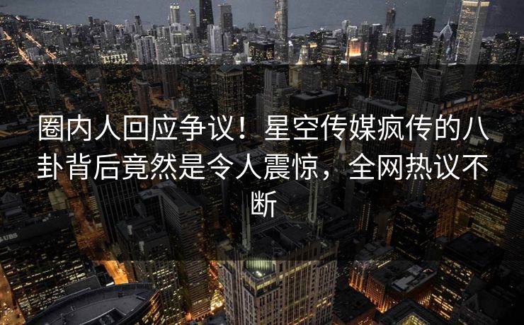 圈内人回应争议！星空传媒疯传的八卦背后竟然是令人震惊，全网热议不断