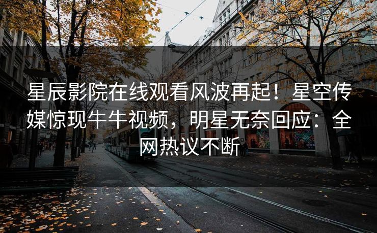 星辰影院在线观看风波再起！星空传媒惊现牛牛视频，明星无奈回应：全网热议不断