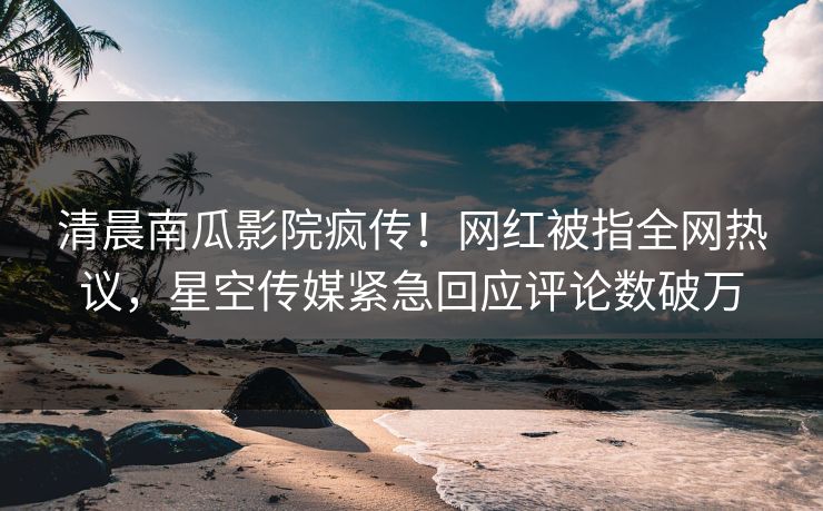清晨南瓜影院疯传！网红被指全网热议，星空传媒紧急回应评论数破万